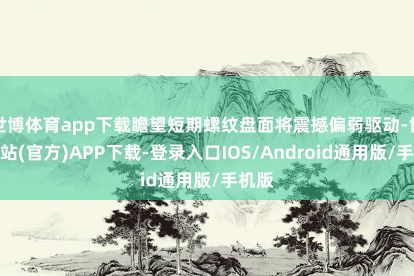 世博体育app下载瞻望短期螺纹盘面将震撼偏弱驱动-世博网站(官方)APP下载-登录入口IOS/Android通用版/手机版