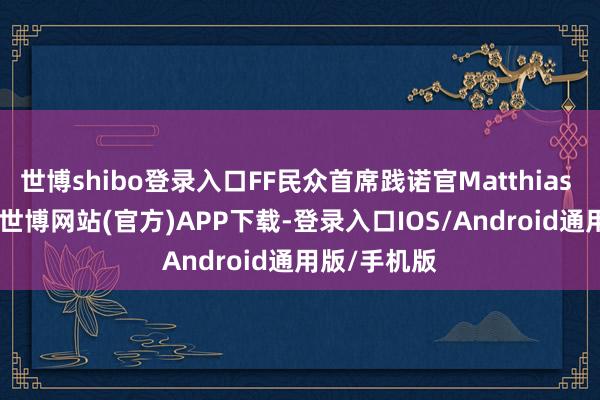 世博shibo登录入口FF民众首席践诺官Matthias Aydt默示-世博网站(官方)APP下载-登录入口IOS/Android通用版/手机版