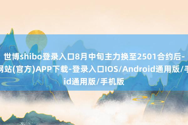 世博shibo登录入口8月中旬主力换至2501合约后-世博网站(官方)APP下载-登录入口IOS/Android通用版/手机版