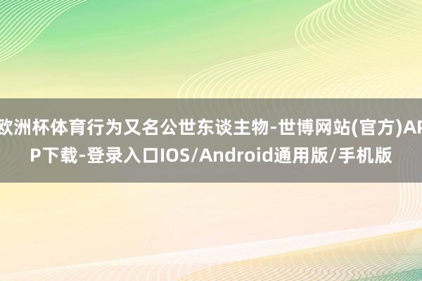 欧洲杯体育行为又名公世东谈主物-世博网站(官方)APP下载-登录入口IOS/Android通用版/手机版