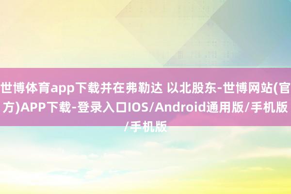 世博体育app下载并在弗勒达 以北股东-世博网站(官方)APP下载-登录入口IOS/Android通用版/手机版