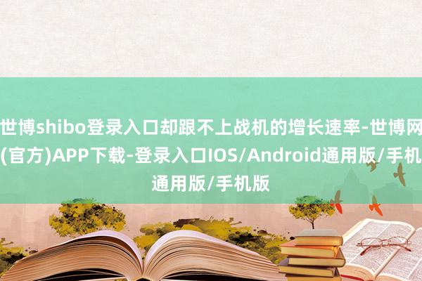 世博shibo登录入口却跟不上战机的增长速率-世博网站(官方)APP下载-登录入口IOS/Android通用版/手机版