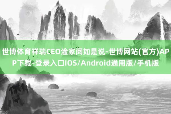 世博体育祥瑞CEO淦家阅如是说-世博网站(官方)APP下载-登录入口IOS/Android通用版/手机版