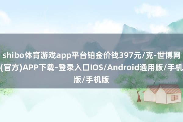 shibo体育游戏app平台铂金价钱397元/克-世博网站(官方)APP下载-登录入口IOS/Android通用版/手机版