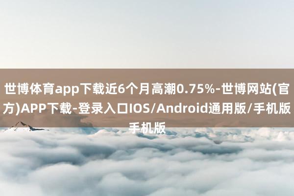 世博体育app下载近6个月高潮0.75%-世博网站(官方)APP下载-登录入口IOS/Android通用版/手机版