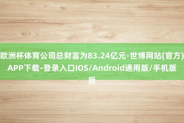 欧洲杯体育公司总财富为83.24亿元-世博网站(官方)APP下载-登录入口IOS/Android通用版/手机版