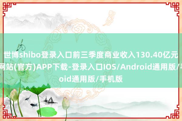 世博shibo登录入口前三季度商业收入130.40亿元-世博网站(官方)APP下载-登录入口IOS/Android通用版/手机版