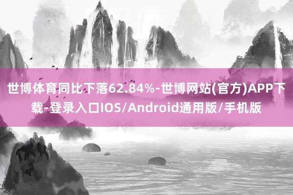 世博体育同比下落62.84%-世博网站(官方)APP下载-登录入口IOS/Android通用版/手机版