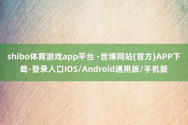 shibo体育游戏app平台 -世博网站(官方)APP下载-登录入口IOS/Android通用版/手机版