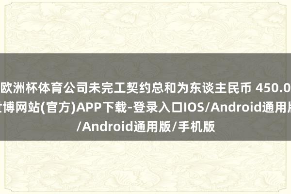 欧洲杯体育公司未完工契约总和为东谈主民币 450.07 亿元-世博网站(官方)APP下载-登录入口IOS/Android通用版/手机版