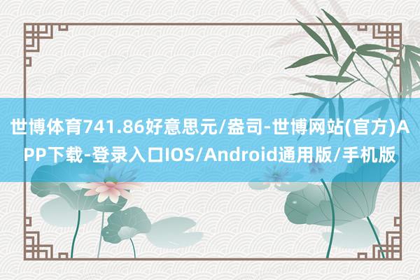 世博体育741.86好意思元/盎司-世博网站(官方)APP下载-登录入口IOS/Android通用版/手机版