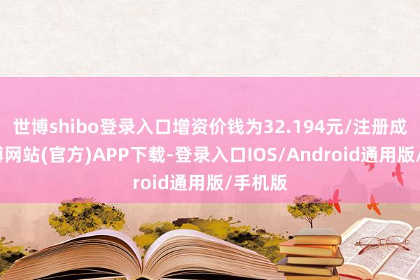 世博shibo登录入口增资价钱为32.194元/注册成本-世博网站(官方)APP下载-登录入口IOS/Android通用版/手机版