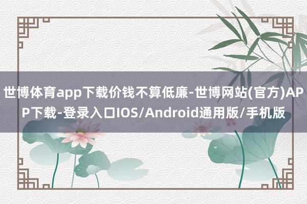 世博体育app下载价钱不算低廉-世博网站(官方)APP下载-登录入口IOS/Android通用版/手机版