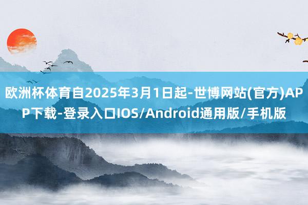 欧洲杯体育自2025年3月1日起-世博网站(官方)APP下载-登录入口IOS/Android通用版/手机版