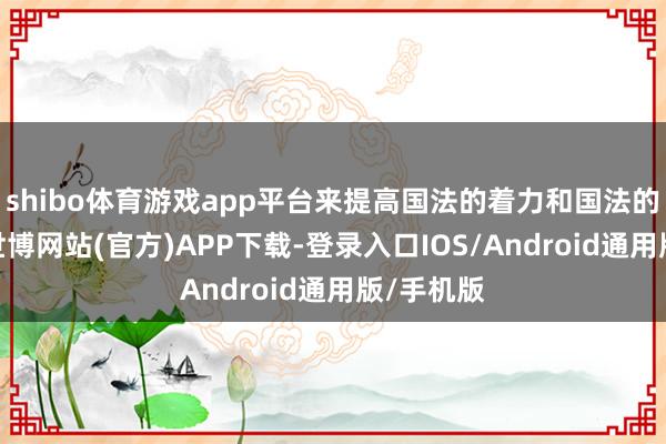 shibo体育游戏app平台来提高国法的着力和国法的公谈性-世博网站(官方)APP下载-登录入口IOS/Android通用版/手机版