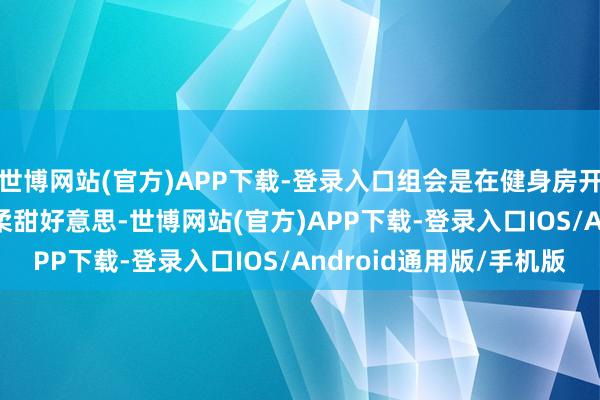 世博网站(官方)APP下载-登录入口组会是在健身房开吗”？   “她不错温柔甜好意思-世博网站(官方)APP下载-登录入口IOS/Android通用版/手机版