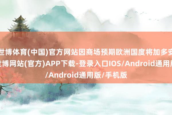 世博体育(中国)官方网站因商场预期欧洲国度将加多安全支拨-世博网站(官方)APP下载-登录入口IOS/Android通用版/手机版