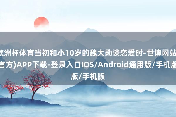 欧洲杯体育当初和小10岁的魏大勋谈恋爱时-世博网站(官方)APP下载-登录入口IOS/Android通用版/手机版
