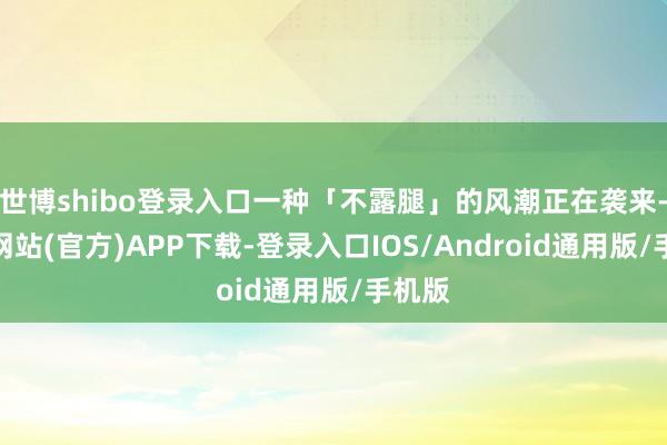 世博shibo登录入口一种「不露腿」的风潮正在袭来-世博网站(官方)APP下载-登录入口IOS/Android通用版/手机版
