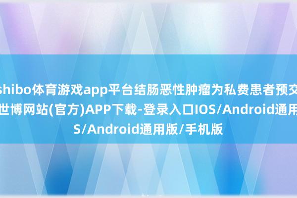 shibo体育游戏app平台结肠恶性肿瘤为私费患者预交50000元-世博网站(官方)APP下载-登录入口IOS/Android通用版/手机版