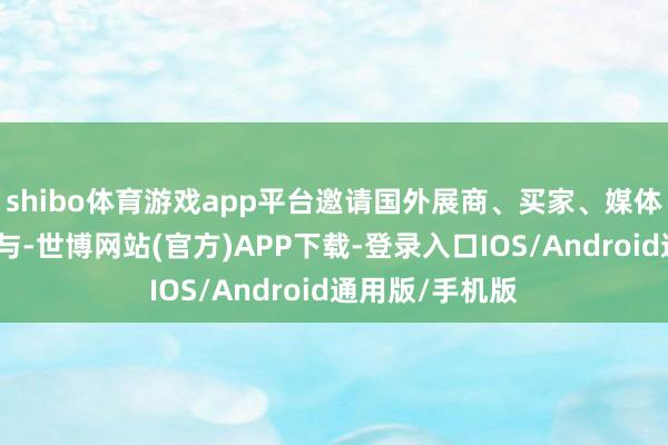 shibo体育游戏app平台邀请国外展商、买家、媒体和政府组织参与-世博网站(官方)APP下载-登录入口IOS/Android通用版/手机版
