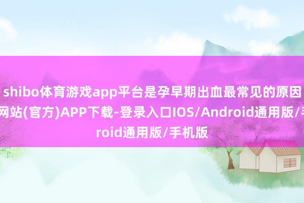 shibo体育游戏app平台是孕早期出血最常见的原因-世博网站(官方)APP下载-登录入口IOS/Android通用版/手机版