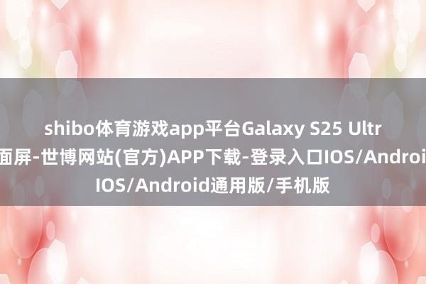 shibo体育游戏app平台Galaxy S25 Ultra 手机废弃了曲面屏-世博网站(官方)APP下载-登录入口IOS/Android通用版/手机版