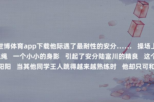 世博体育app下载他际遇了最耐性的安分……   操场上   孩子们正快活肠熟练跳绳   一个小小的身影   引起了安分陆富川的精良   这个略显汗下的男孩叫阳阳   当其他同学王人跳得越来越熟练时   他却只可和手中那根   “不听话”的绳索寡言较劲      阳光散落在他身上   暖意融融   可他的目光里   却藏着一点张惶   以致有些消沉   看到这一幕   陆富川莫得说“你奈何还不会”