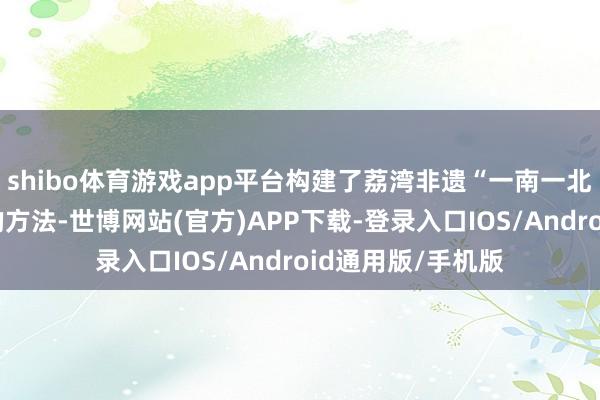 shibo体育游戏app平台构建了荔湾非遗“一南一北”片区协同发展的方法-世博网站(官方)APP下载-登录入口IOS/Android通用版/手机版