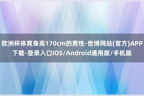 欧洲杯体育身高170cm的男性-世博网站(官方)APP下载-登录入口IOS/Android通用版/手机版