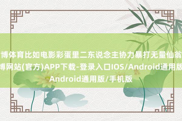世博体育比如电影彩蛋里二东说念主协力暴打无量仙翁的情节-世博网站(官方)APP下载-登录入口IOS/Android通用版/手机版